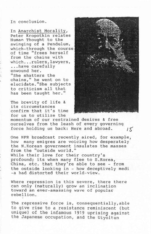 In conclusion. In Anarchist Morality, Peter Kropotkin relates Human Thought to the swinging of a Pendulum, which-through the course of time "frees herself from the chains with which. ..rulers, lawyers, ...have carefully enwound her. “She shatters the chains," he went on to elucidate."she subjects to criticism all that has been taught her." The brevity of life & its circumstances confirm that it’s time for us to utilize the momentum of our restrained desires & free ourselves from the leash of every governing force holding us back: Here and abroad. T One NPR broadcast recently aired, for example how many emigres are voicing how desperately the N.Korean government insulates the masses from the "outside world." While their love for their country’s profound; its when many flee to S.Korea China, etc. that they’re able to see - from the outside looking in - how deceptively medi -a had distorted their world-view. Where repression is this severe, there there can only (naturally) grow an inclimation toward an ever-amassing wave of popular rebellion. The repressive force is, consequentially,able to give rise to a resistance reminiscent (but unique) of the infamous 1919 uprising against the Japanese occupation, and the Uiyoltan